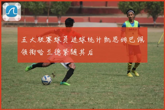 五大联赛球员进球统计凯恩姆巴佩领衔哈兰德紧随其后