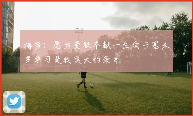 梅努：愿为曼联奉献一生向卡塞米罗学习是我莫大的荣幸
