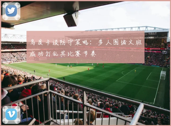 乌度卡谈防守策略：多人围堵文班成功打乱其比赛节奏