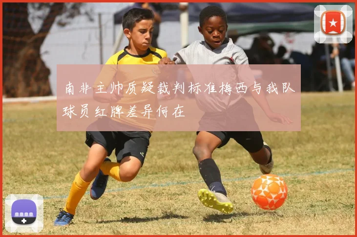 南非主帅质疑裁判标准梅西与我队球员红牌差异何在