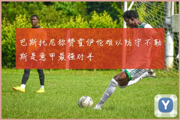巴斯托尼称赞霍伊伦难以防守不勒斯是意甲最强对手
