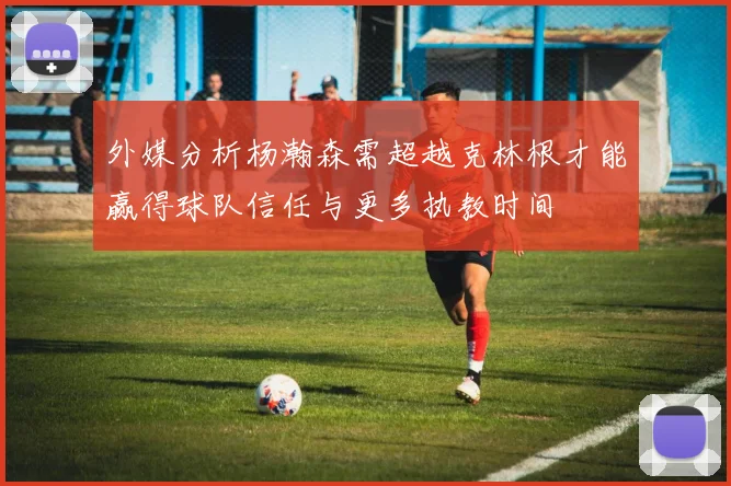 外媒分析杨瀚森需超越克林根才能赢得球队信任与更多执教时间