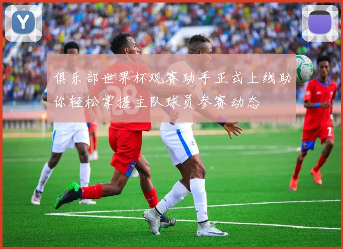 俱乐部世界杯观赛助手正式上线助你轻松掌握主队球员参赛动态