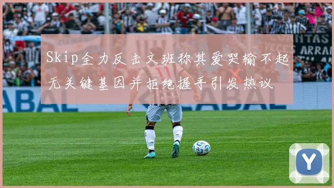 Skip全力反击文班称其爱哭输不起无关键基因并拒绝握手引发热议