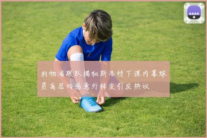 利物浦跟队揭秘斯洛特下课内幕球员高层均感意外转变引发热议