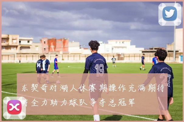 东契奇对湖人休赛期操作充满期待将全力助力球队争夺总冠军