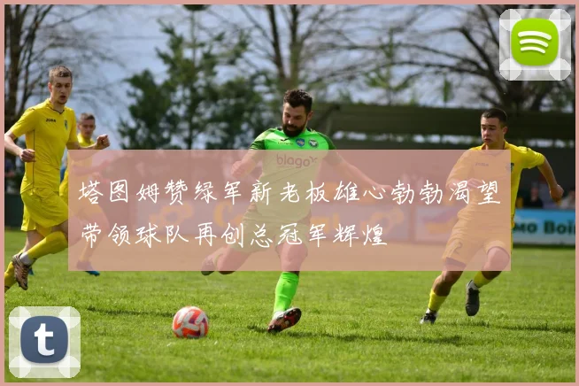 塔图姆赞绿军新老板雄心勃勃渴望带领球队再创总冠军辉煌