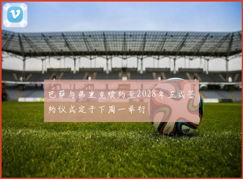 巴萨与弗里克续约至2028年正式签约仪式定于下周一举行