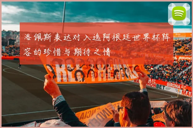 洛佩斯表达对入选阿根廷世界杯阵容的珍惜与期待之情