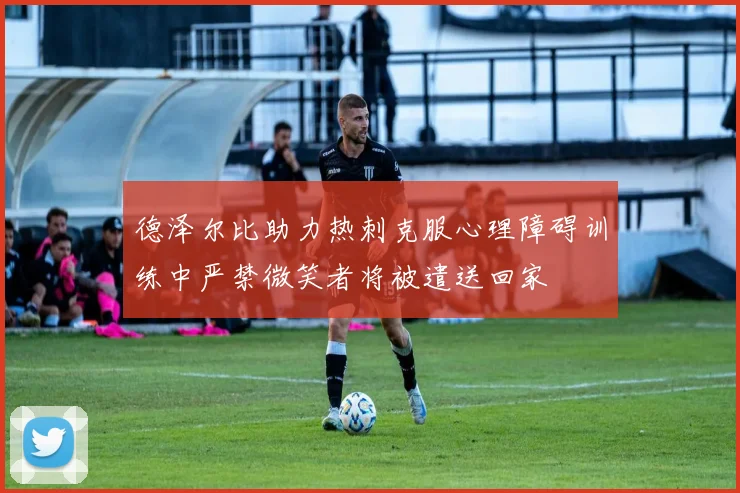 德泽尔比助力热刺克服心理障碍训练中严禁微笑者将被遣送回家