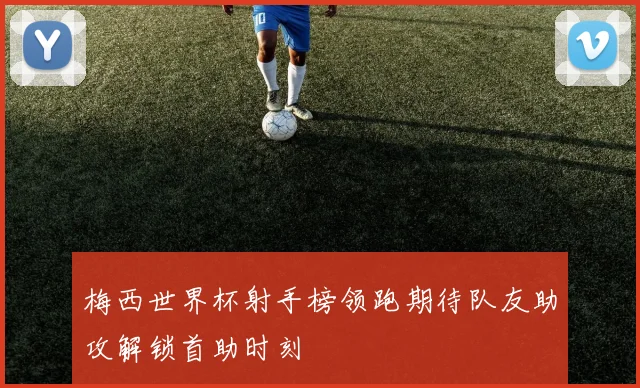 梅西世界杯射手榜领跑期待队友助攻解锁首助时刻