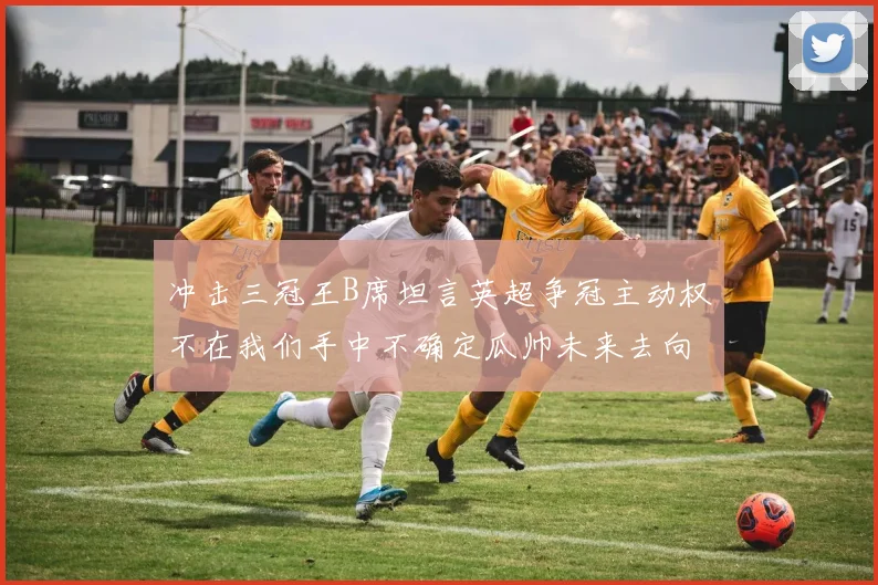 冲击三冠王B席坦言英超争冠主动权不在我们手中不确定瓜帅未来去向