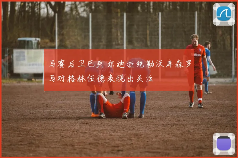 马赛后卫巴列尔迪拒绝勒沃库森罗马对格林伍德表现出关注