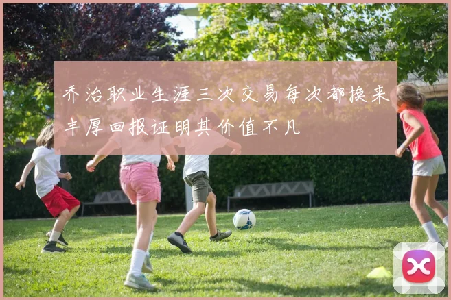 乔治职业生涯三次交易每次都换来丰厚回报证明其价值不凡