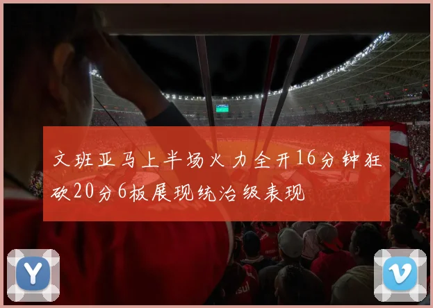 文班亚马上半场火力全开16分钟狂砍20分6板展现统治级表现