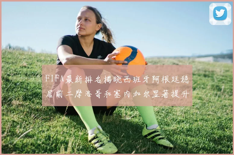 FIFA最新排名揭晓西班牙阿根廷稳居前二摩洛哥和塞内加尔显著提升