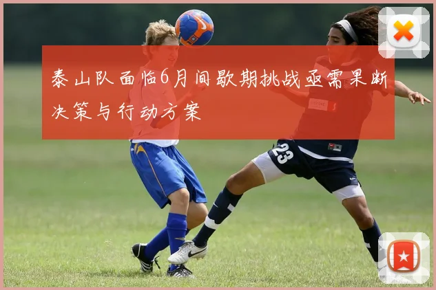 泰山队面临6月间歇期挑战亟需果断决策与行动方案