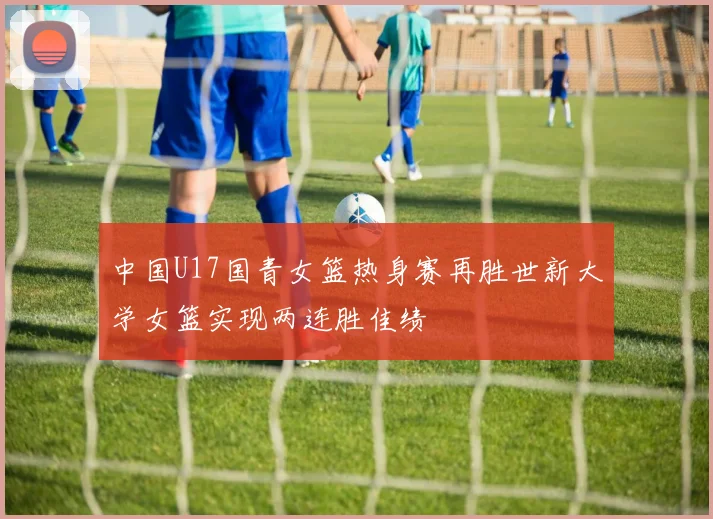 中国U17国青女篮热身赛再胜世新大学女篮实现两连胜佳绩