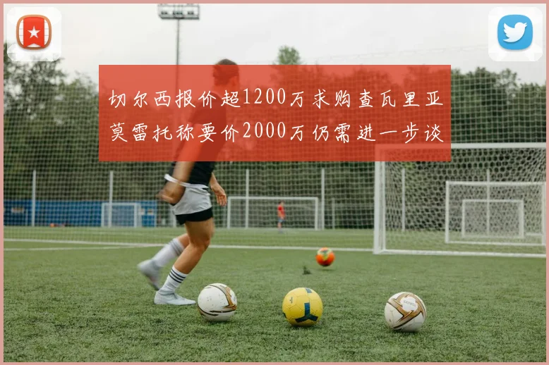 切尔西报价超1200万求购查瓦里亚莫雷托称要价2000万仍需进一步谈判
