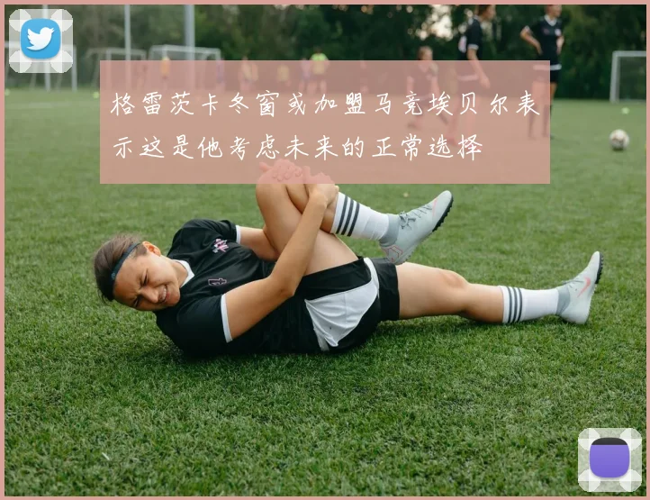 格雷茨卡冬窗或加盟马竞埃贝尔表示这是他考虑未来的正常选择