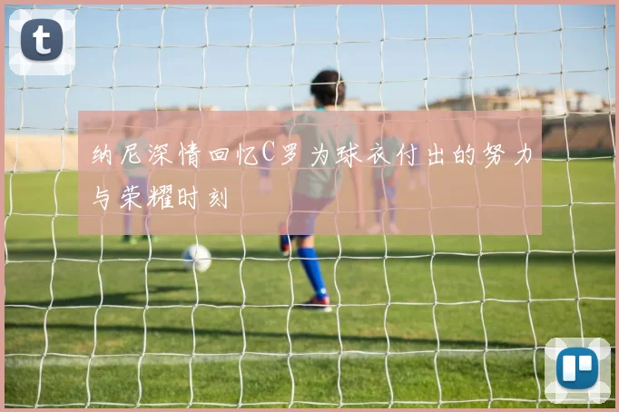 纳尼深情回忆C罗为球衣付出的努力与荣耀时刻