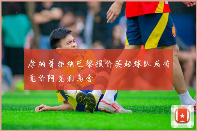 摩纳哥拒绝巴黎报价英超球队或将竞价阿克利乌舍