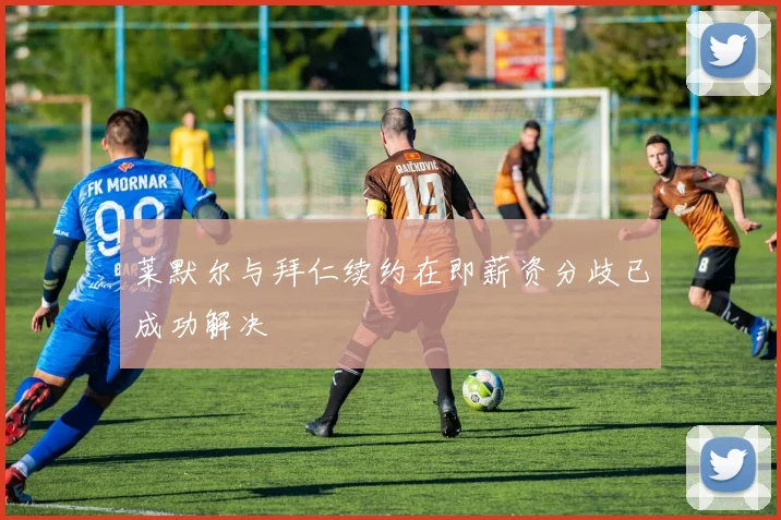 莱默尔与拜仁续约在即薪资分歧已成功解决