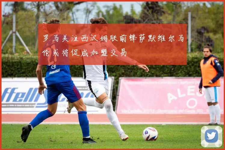 罗马关注西汉姆联前锋萨默维尔马伦或将促成加盟交易