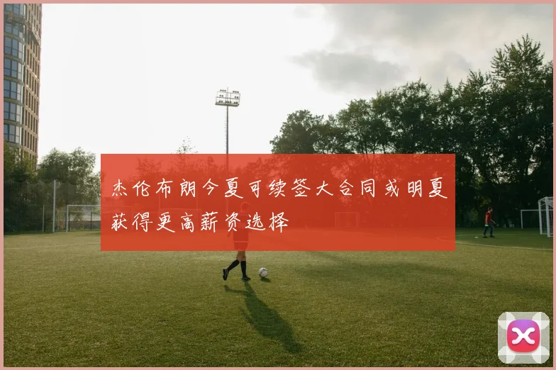 杰伦布朗今夏可续签大合同或明夏获得更高薪资选择