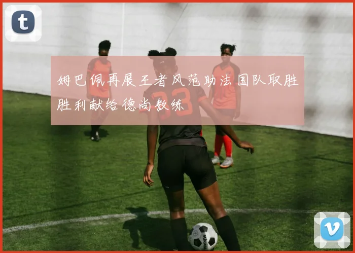 姆巴佩再展王者风范助法国队取胜胜利献给德尚教练