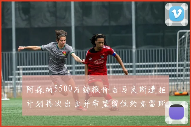 阿森纳5500万镑报价吉马良斯遭拒计划再次出击并希望留住约克雷斯